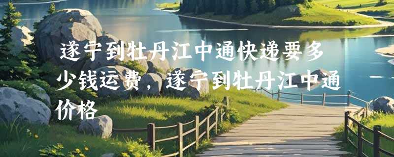 遂宁到牡丹江中通快递要多少钱运费，遂宁到牡丹江中通价格