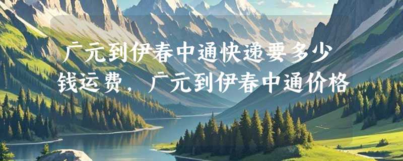 广元到伊春中通快递要多少钱运费，广元到伊春中通价格
