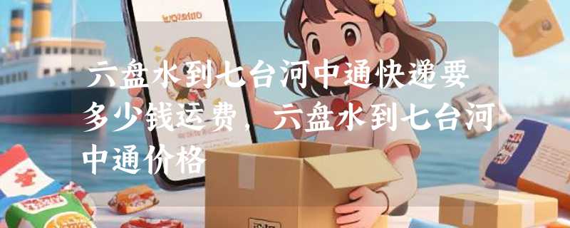 六盘水到七台河中通快递要多少钱运费，六盘水到七台河中通价格