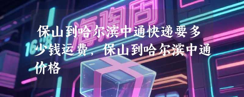 保山到哈尔滨中通快递要多少钱运费，保山到哈尔滨中通价格