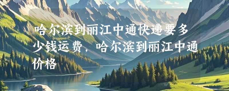 哈尔滨到丽江中通快递要多少钱运费，哈尔滨到丽江中通价格