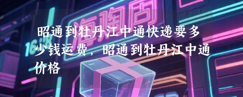 昭通到牡丹江中通快递要多少钱运费，昭通到牡丹江中通价格