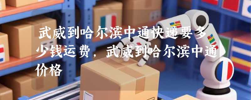 武威到哈尔滨中通快递要多少钱运费，武威到哈尔滨中通价格