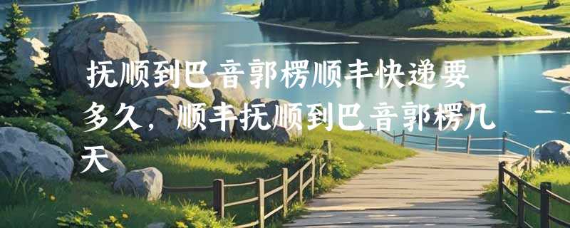 抚顺到巴音郭楞顺丰快递要多久，顺丰抚顺到巴音郭楞几天