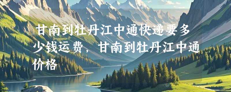 甘南到牡丹江中通快递要多少钱运费，甘南到牡丹江中通价格