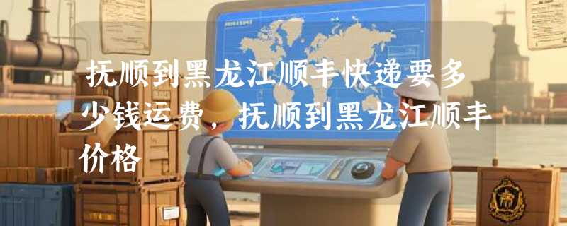 抚顺到黑龙江顺丰快递要多少钱运费，抚顺到黑龙江顺丰价格