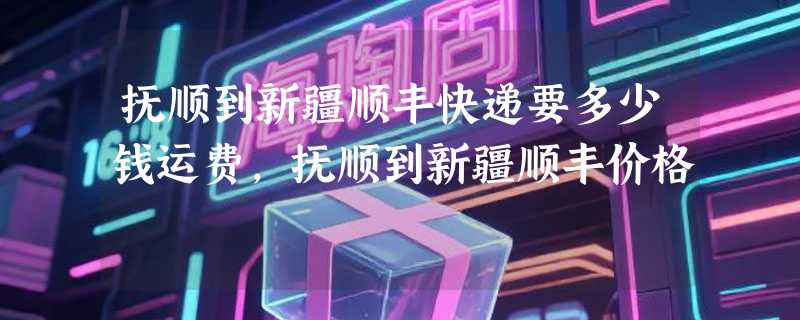 抚顺到新疆顺丰快递要多少钱运费，抚顺到新疆顺丰价格