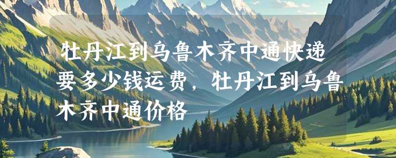 牡丹江到乌鲁木齐中通快递要多少钱运费，牡丹江到乌鲁木齐中通价格