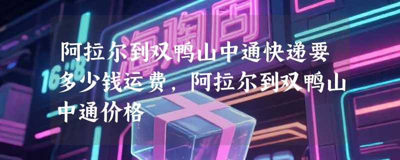 阿拉尔到双鸭山中通快递要多少钱运费，阿拉尔到双鸭山中通价格