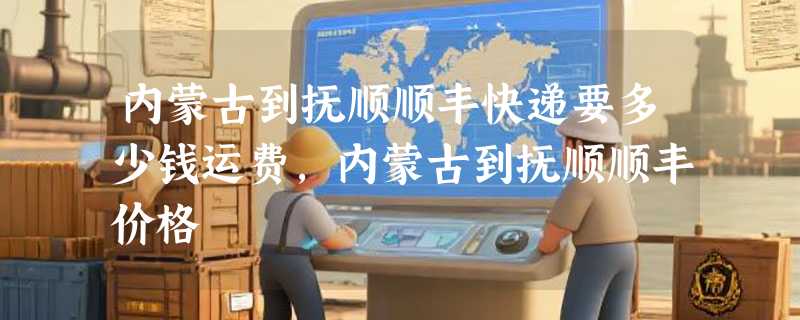 内蒙古到抚顺顺丰快递要多少钱运费，内蒙古到抚顺顺丰价格