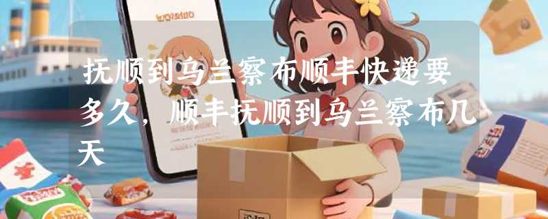 抚顺到乌兰察布顺丰快递要多久，顺丰抚顺到乌兰察布几天