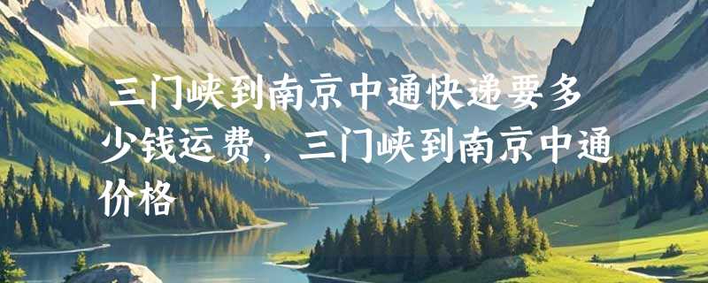 三门峡到南京中通快递要多少钱运费，三门峡到南京中通价格