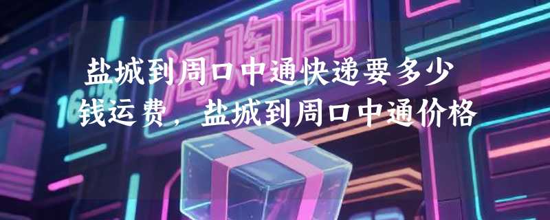 盐城到周口中通快递要多少钱运费，盐城到周口中通价格