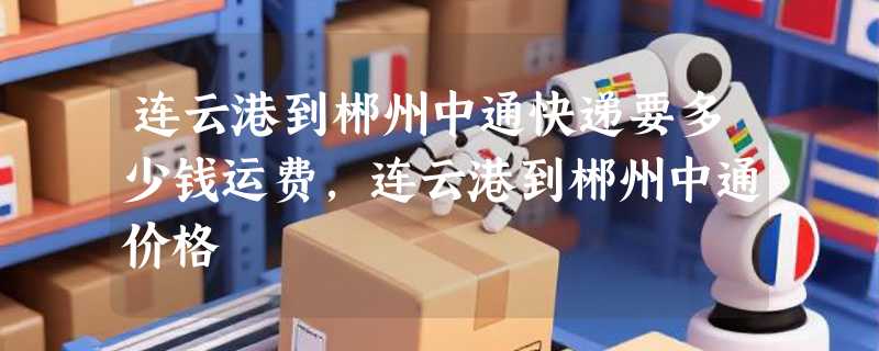连云港到郴州中通快递要多少钱运费，连云港到郴州中通价格