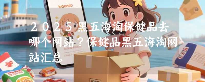 2025黑五海淘保健品去哪个网站？保健品黑五海淘网站汇总