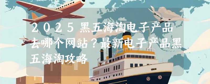 2025黑五海淘电子产品去哪个网站？最新电子产品黑五海淘攻略