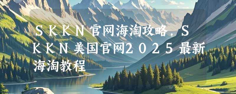 SKKN官网海淘攻略，SKKN美国官网2025最新海淘教程
