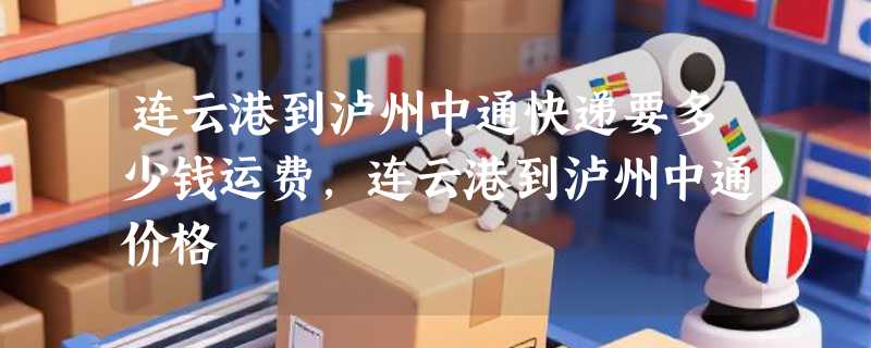 连云港到泸州中通快递要多少钱运费，连云港到泸州中通价格