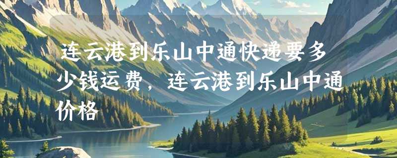 连云港到乐山中通快递要多少钱运费，连云港到乐山中通价格