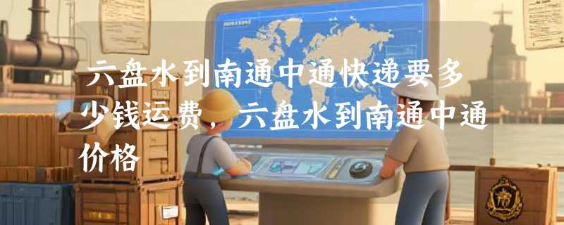 六盘水到南通中通快递要多少钱运费，六盘水到南通中通价格