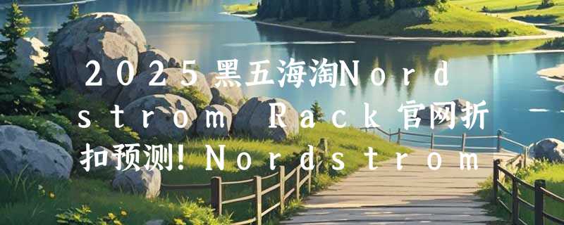 2025黑五海淘Nordstrom Rack官网折扣预测！Nordstrom Rack海淘攻略