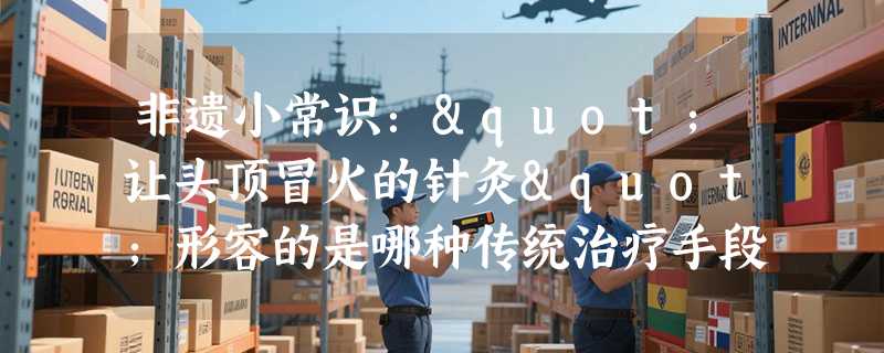 非遗小常识："让头顶冒火的针灸"形容的是哪种传统治疗手段？