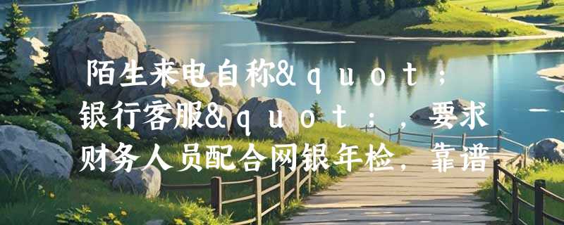 陌生来电自称"银行客服"，要求财务人员配合网银年检，靠谱吗？