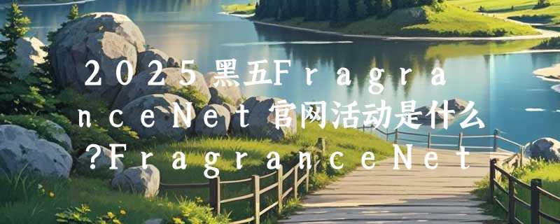 2025黑五FragranceNet官网活动是什么？FragranceNet中文官网黑五折扣预测