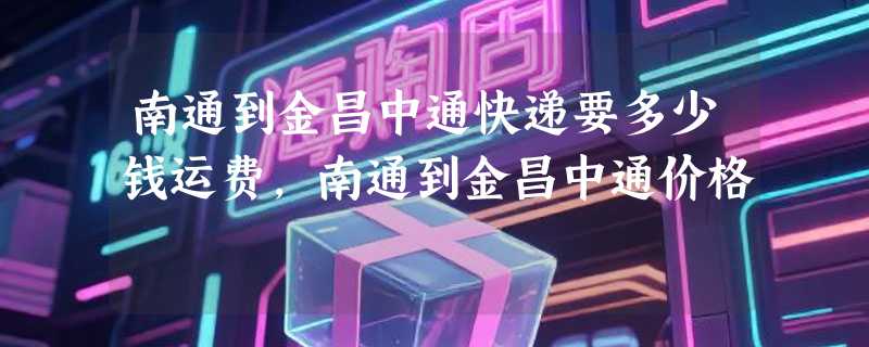 南通到金昌中通快递要多少钱运费，南通到金昌中通价格