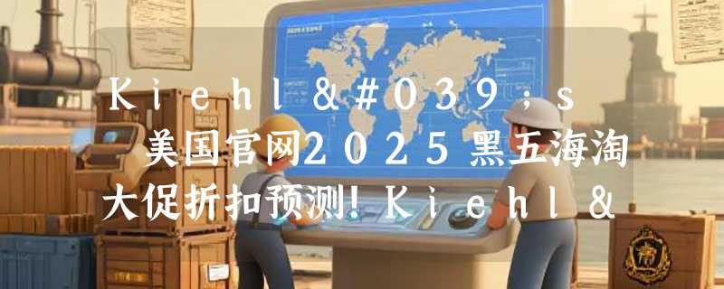 Kiehl's 美国官网2025黑五海淘大促折扣预测！Kiehl's 科颜氏美网海淘教程