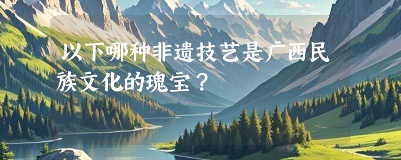 以下哪种非遗技艺是广西民族文化的瑰宝？