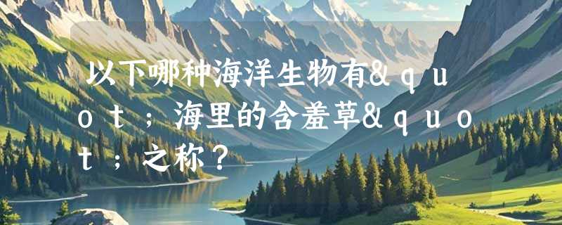 以下哪种海洋生物有"海里的含羞草"之称？