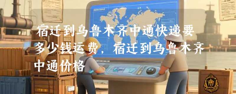 宿迁到乌鲁木齐中通快递要多少钱运费，宿迁到乌鲁木齐中通价格