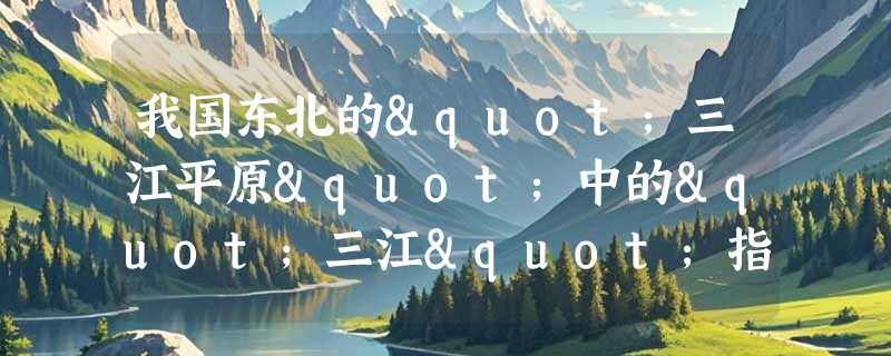 我国东北的"三江平原"中的"三江"指的黑龙江、乌苏里江和哪里？