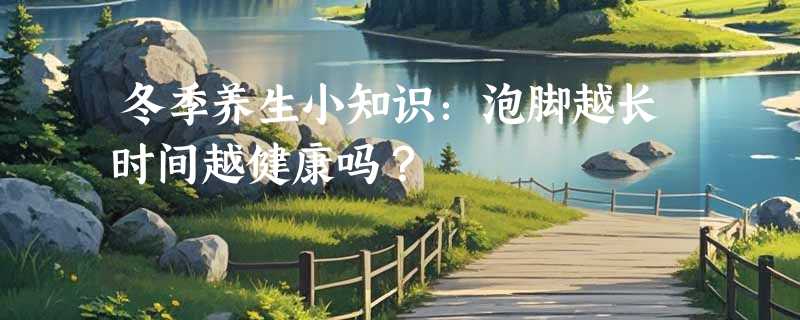 冬季养生小知识：泡脚越长时间越健康吗？