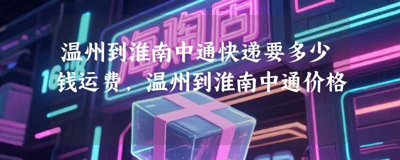 温州到淮南中通快递要多少钱运费，温州到淮南中通价格