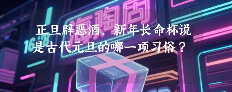 正旦辟恶酒，新年长命杯说是古代元旦的哪一项习俗？