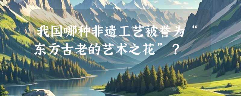 我国哪种非遗工艺被誉为“东方古老的艺术之花”？