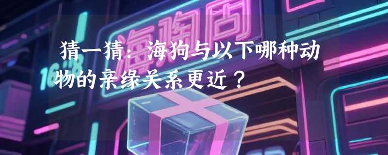 猜一猜：海狗与以下哪种动物的亲缘关系更近？