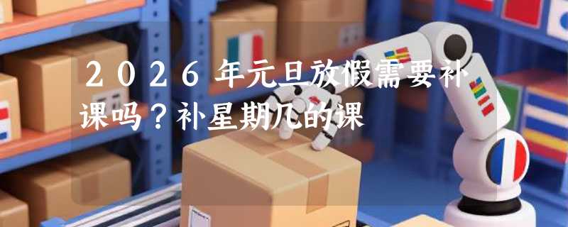 2026年元旦放假需要补课吗？补星期几的课