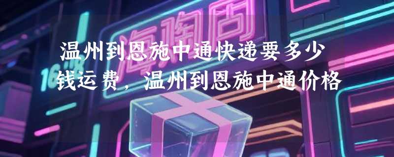 温州到恩施中通快递要多少钱运费，温州到恩施中通价格