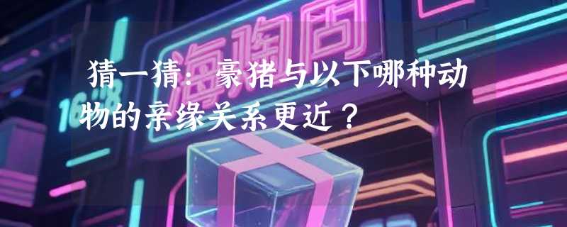 猜一猜：豪猪与以下哪种动物的亲缘关系更近？