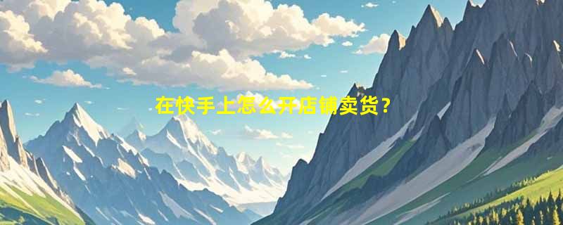 在快手上怎么开店铺卖货？