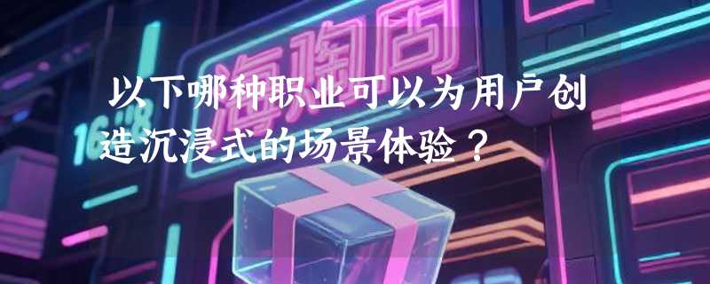 以下哪种职业可以为用户创造沉浸式的场景体验？