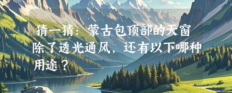 猜一猜：蒙古包顶部的天窗除了透光通风，还有以下哪种用途？