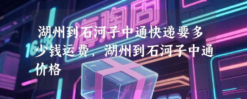 湖州到石河子中通快递要多少钱运费，湖州到石河子中通价格