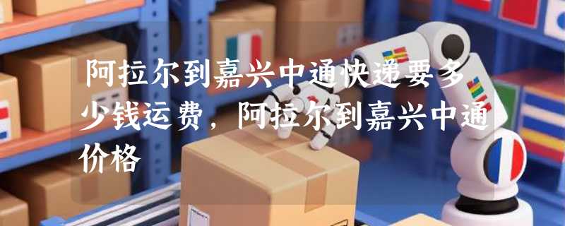 阿拉尔到嘉兴中通快递要多少钱运费，阿拉尔到嘉兴中通价格