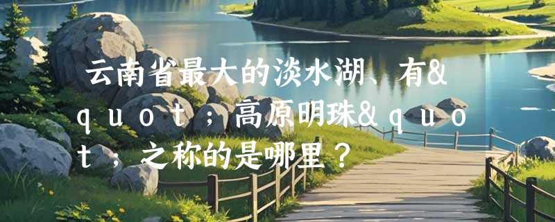 云南省最大的淡水湖、有"高原明珠"之称的是哪里？
