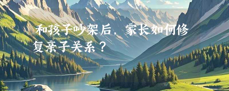 和孩子吵架后，家长如何修复亲子关系？