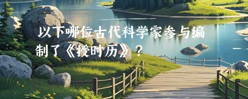 以下哪位古代科学家参与编制了《授时历》？